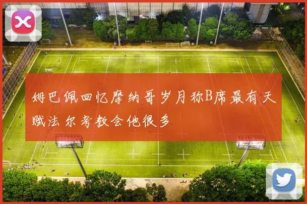 姆巴佩回忆摩纳哥岁月称B席最有天赋法尔考教会他很多