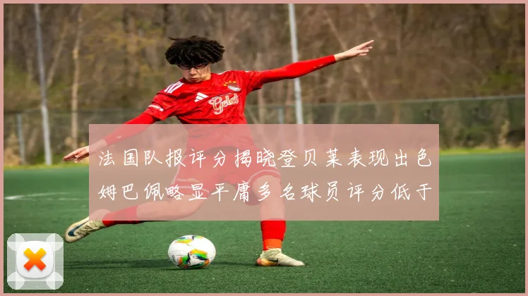 法国队报评分揭晓登贝莱表现出色姆巴佩略显平庸多名球员评分低于六分