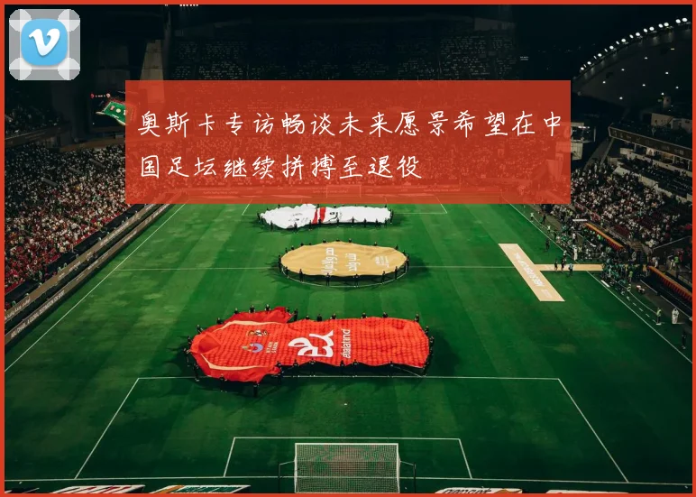 奥斯卡专访畅谈未来愿景希望在中国足坛继续拼搏至退役