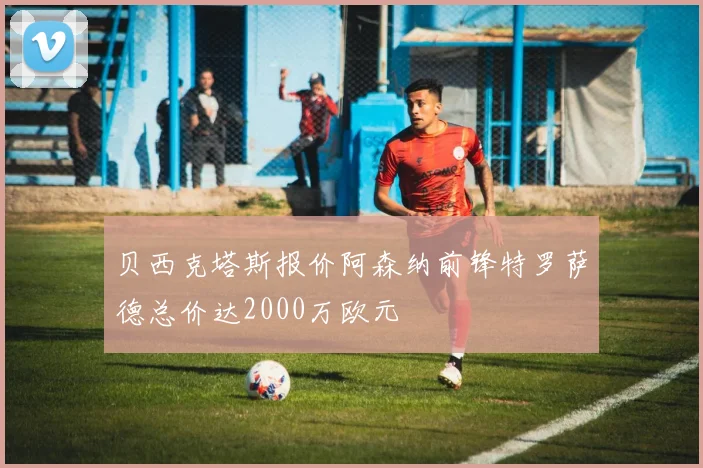 贝西克塔斯报价阿森纳前锋特罗萨德总价达2000万欧元