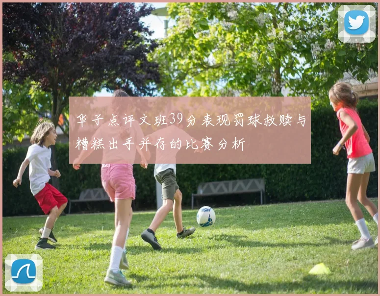 华子点评文班39分表现罚球救赎与糟糕出手并存的比赛分析
