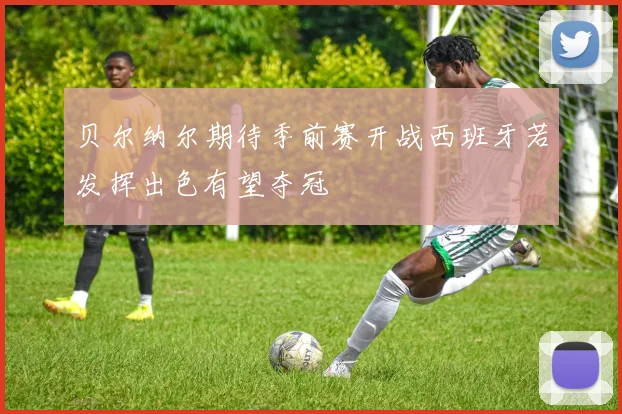 贝尔纳尔期待季前赛开战西班牙若发挥出色有望夺冠