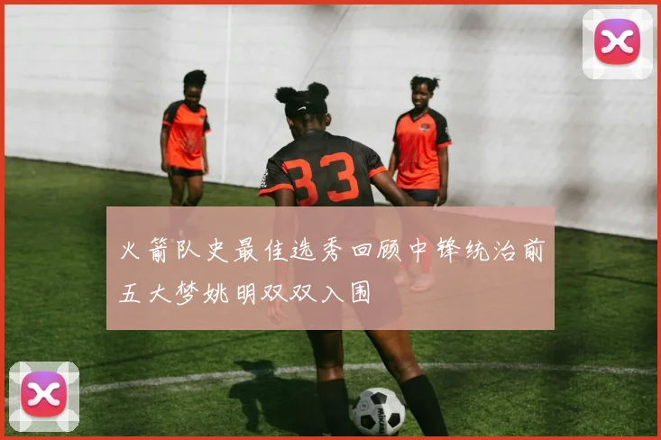 火箭队史最佳选秀回顾中锋统治前五大梦姚明双双入围