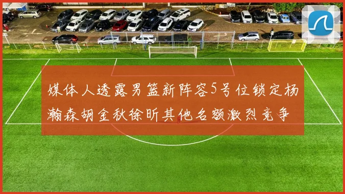 媒体人透露男篮新阵容5号位锁定杨瀚森胡金秋徐昕其他名额激烈竞争