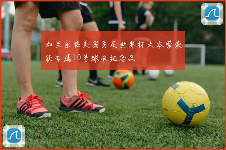 加兰亲临美国男足世界杯大本营荣获专属10号球衣纪念品