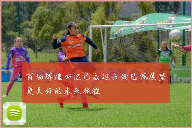 百场辉煌回忆已成过去姆巴佩展望更美好的未来旅程