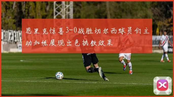 恩里克惊喜3-0战胜切尔西球员们主动加练展现出色执教效果