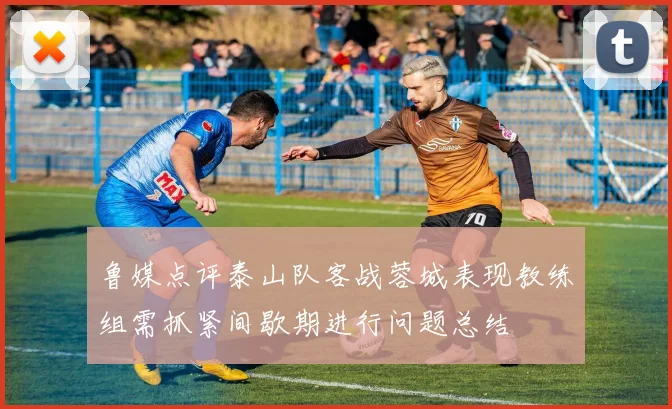 鲁媒点评泰山队客战蓉城表现教练组需抓紧间歇期进行问题总结