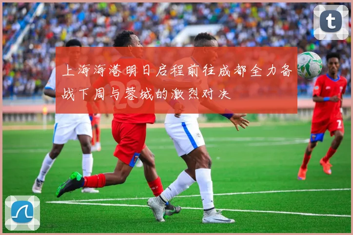 上海海港明日启程前往成都全力备战下周与蓉城的激烈对决
