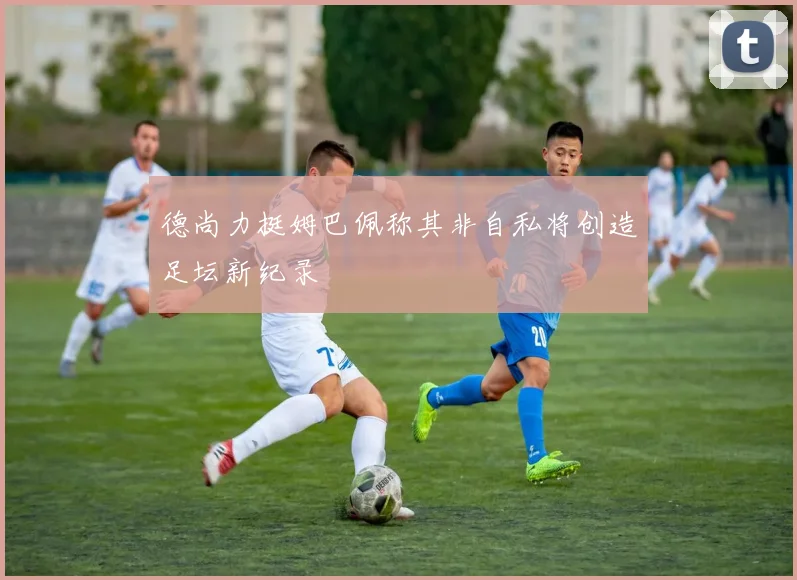 德尚力挺姆巴佩称其非自私将创造足坛新纪录