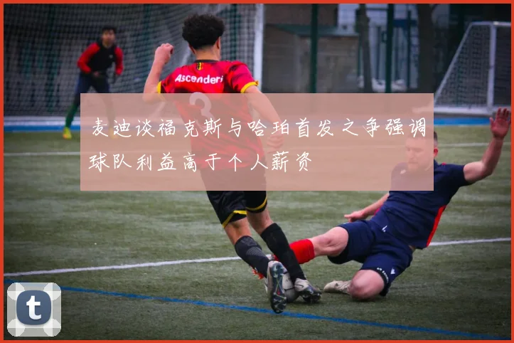 麦迪谈福克斯与哈珀首发之争强调球队利益高于个人薪资