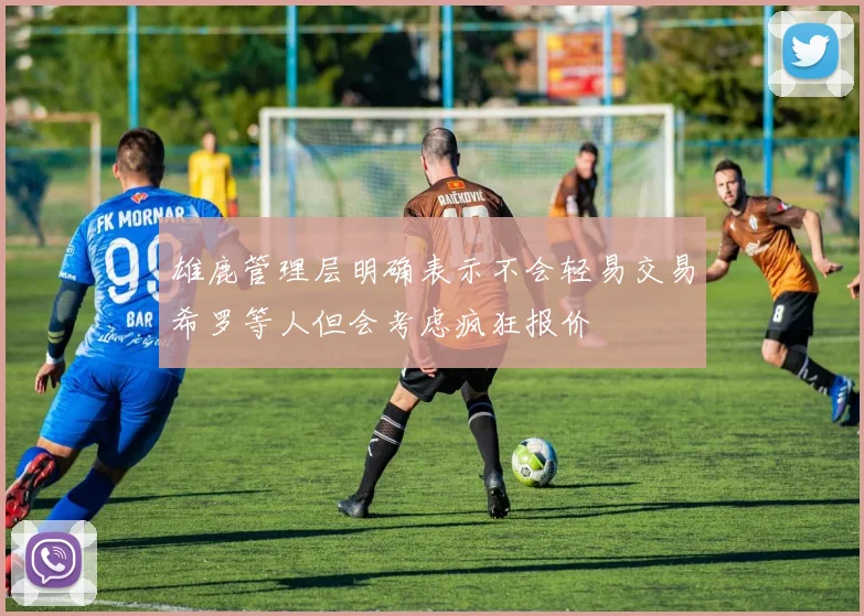 雄鹿管理层明确表示不会轻易交易希罗等人但会考虑疯狂报价