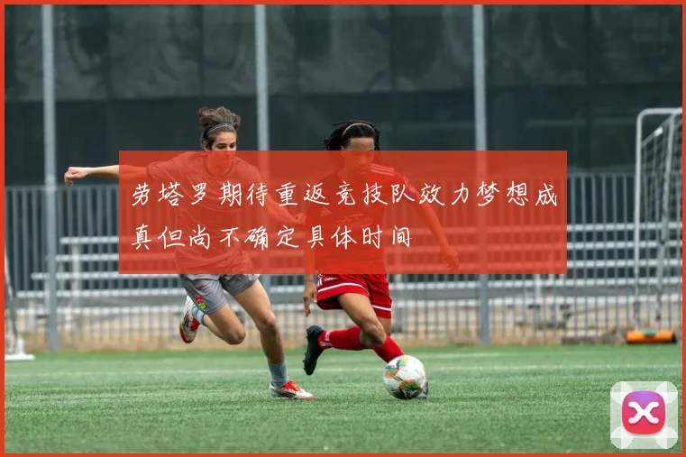 劳塔罗期待重返竞技队效力梦想成真但尚不确定具体时间
