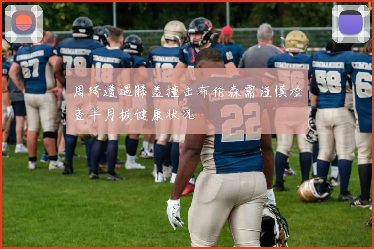 周琦遭遇膝盖撞击布伦森需谨慎检查半月板健康状况