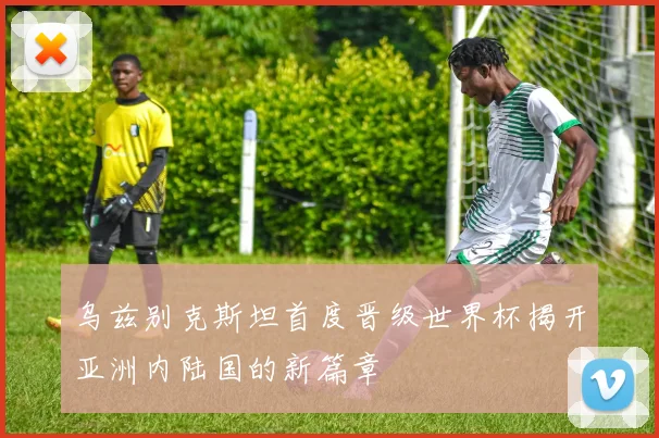 乌兹别克斯坦首度晋级世界杯揭开亚洲内陆国的新篇章
