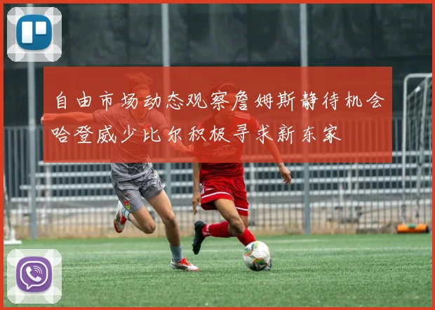 自由市场动态观察詹姆斯静待机会哈登威少比尔积极寻求新东家