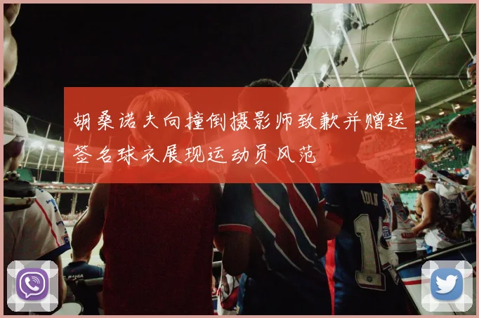 胡桑诺夫向撞倒摄影师致歉并赠送签名球衣展现运动员风范