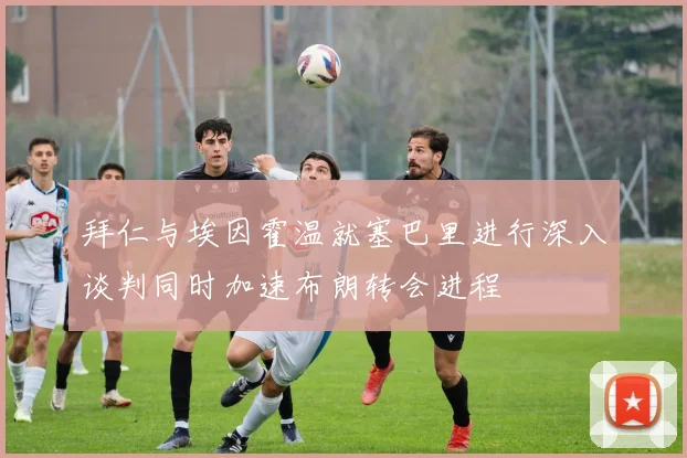 拜仁与埃因霍温就塞巴里进行深入谈判同时加速布朗转会进程