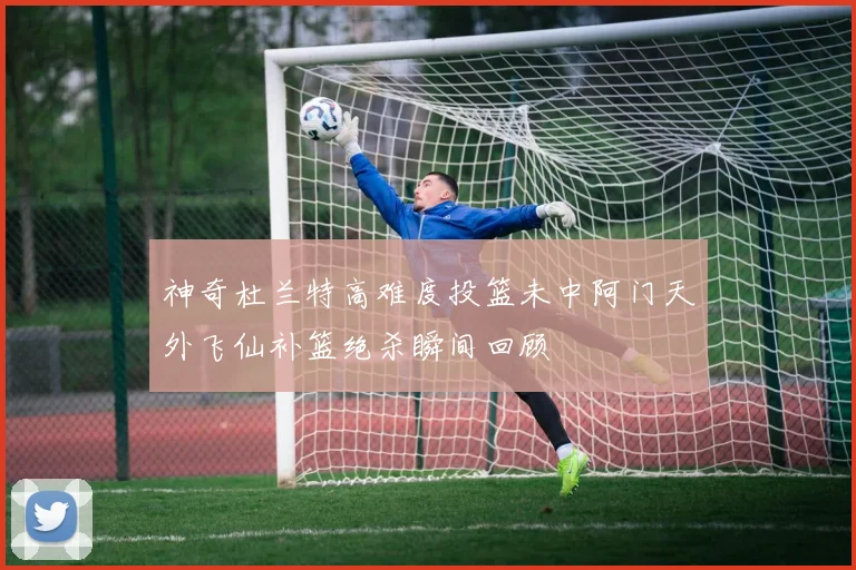 神奇杜兰特高难度投篮未中阿门天外飞仙补篮绝杀瞬间回顾