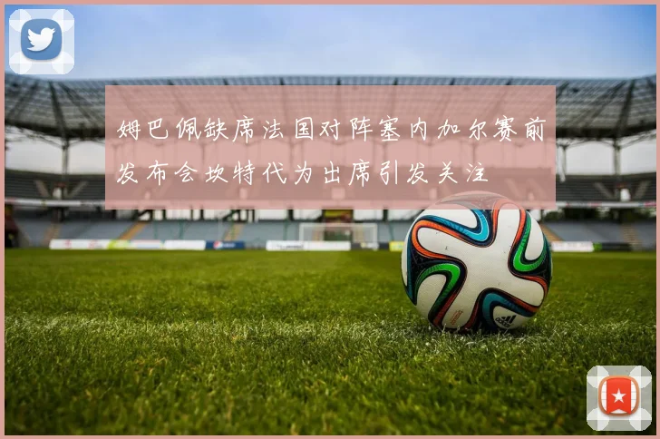 姆巴佩缺席法国对阵塞内加尔赛前发布会坎特代为出席引发关注