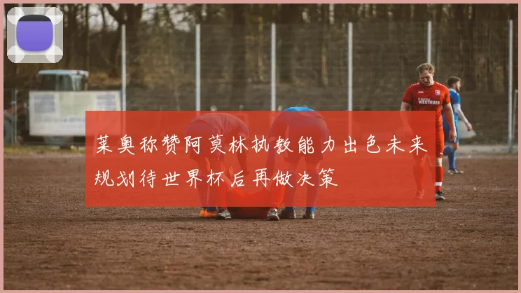 莱奥称赞阿莫林执教能力出色未来规划待世界杯后再做决策