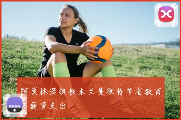 阿莫林若执教米兰曼联将节省数百万薪资支出