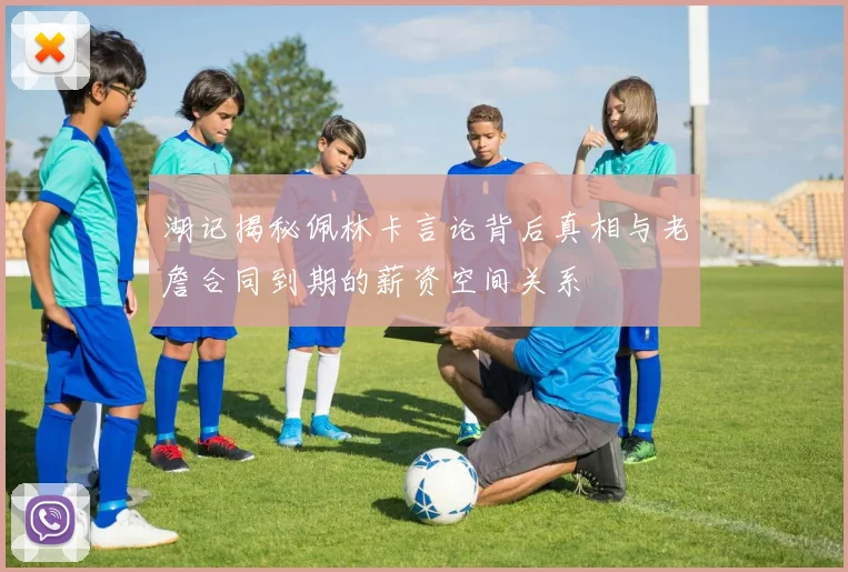 湖记揭秘佩林卡言论背后真相与老詹合同到期的薪资空间关系