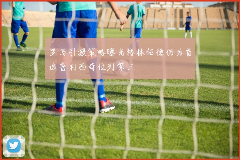 罗马引援策略曝光格林伍德仍为首选普利西奇位列第三