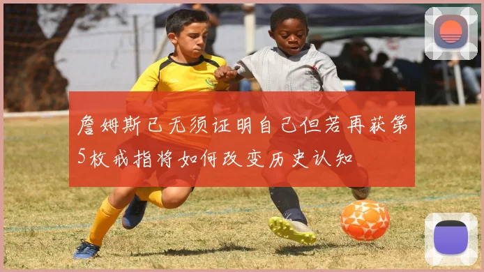 詹姆斯已无须证明自己但若再获第5枚戒指将如何改变历史认知