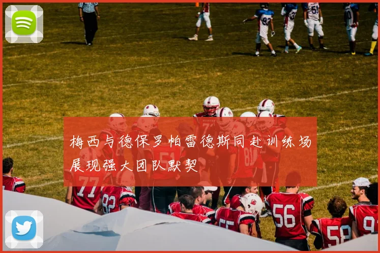 梅西与德保罗帕雷德斯同赴训练场展现强大团队默契